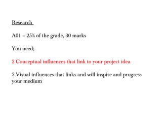 Research

A01 – 25% of the grade, 30 marks

You need;

2 Conceptual influences that link to your project idea

2 Visual influences that links and will inspire and progress
your medium
 