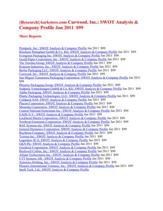 ||Research||Aarkstore.com Curwood, Inc.: SWOT Analysis &
Company Profile Jan 2011 $99
More Reports


Printpack, Inc.: SWOT Analysis & Company Profile Jan 2011 $99
Klockner Pentaplast GmbH & Co. KG: SWOT Analysis & Company Profile Jan 2011 $99
Evergreen Packaging Inc: SWOT Analysis & Company Profile Jan 2011 $99
Gould Paper Corporation, Inc.: SWOT Analysis & Company Profile Jan 2011 $99
The Treofan Group: SWOT Analysis & Company Profile Jan 2011 $99
Kranson Industries, Inc.: SWOT Analysis & Company Profile Jan 2011 $99
Berlin Packaging LLC: SWOT Analysis & Company Profile Jan 2011 $99
Curwood, Inc.: SWOT Analysis & Company Profile Jan 2011 $99
San Miguel Yamamura Packaging Corporation: SWOT Analysis & Company Profile Jan 2011
$99
Phoenix Packaging Group: SWOT Analysis & Company Profile Jan 2011 $99
Sudpack Verpackungen GmbH & Co. KG: SWOT Analysis & Company Profile Jan 2011 $99
Alpha Packaging: SWOT Analysis & Company Profile Jan 2011 $99
Plastic Packaging Technologies, LLC: SWOT Analysis & Company Profile Jan 2011 $99
Coldpack SAS: SWOT Analysis & Company Profile Jan 2011 $99
Placon Corporation: SWOT Analysis & Company Profile Jan 2011 $99
Menasha Corporation: SWOT Analysis & Company Profile Jan 2011 $99
Central National-Gottesman Inc.: SWOT Analysis & Company Profile Jan 2011 $99
EADS N.V.: SWOT Analysis & Company Profile Jan 2011 $99
Lockheed Martin Corporation: SWOT Analysis & Company Profile Jan 2011 $99
Northrop Grumman Corporation: SWOT Analysis & Company Profile Jan 2011 $99
BAE Systems plc: SWOT Analysis & Company Profile Jan 2011 $99
General Dynamics Corporation: SWOT Analysis & Company Profile Jan 2011 $99
Raytheon Company: SWOT Analysis & Company Profile Jan 2011 $99
Textron Inc.: SWOT Analysis & Company Profile Jan 2011 $99
Lagardere SCA: SWOT Analysis & Company Profile Jan 2011 $99
GKN Plc: SWOT Analysis & Company Profile Jan 2011 $99
Goodrich Corporation: SWOT Analysis & Company Profile Jan 2011 $99
Rockwell Collins, Inc.: SWOT Analysis & Company Profile Jan 2011 $99
Alliant Techsystems Inc.: SWOT Analysis & Company Profile Jan 2011 $99
CTT Systems AB : SWOT Analysis & Company Profile Jan 2011 $99
Xenonics Holding, Inc.: SWOT Analysis & Company Profile Jan 2011 $99
Phoenix International Ventures, Inc.: SWOT Analysis & Company Profile Jan 2011 $99
Inrob Tech, Ltd.: SWOT Analysis & Company Profile
 