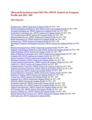 ||Research||Aarkstore.com GKN Plc: SWOT Analysis & Company
Profile Jan 2011 $99
More Reports


Printpack, Inc.: SWOT Analysis & Company Profile Jan 2011 $99
Klockner Pentaplast GmbH & Co. KG: SWOT Analysis & Company Profile Jan 2011 $99
Evergreen Packaging Inc: SWOT Analysis & Company Profile Jan 2011 $99
Gould Paper Corporation, Inc.: SWOT Analysis & Company Profile Jan 2011 $99
The Treofan Group: SWOT Analysis & Company Profile Jan 2011 $99
Kranson Industries, Inc.: SWOT Analysis & Company Profile Jan 2011 $99
Berlin Packaging LLC: SWOT Analysis & Company Profile Jan 2011 $99
Curwood, Inc.: SWOT Analysis & Company Profile Jan 2011 $99
San Miguel Yamamura Packaging Corporation: SWOT Analysis & Company Profile Jan 2011
$99
Phoenix Packaging Group: SWOT Analysis & Company Profile Jan 2011 $99
Sudpack Verpackungen GmbH & Co. KG: SWOT Analysis & Company Profile Jan 2011 $99
Alpha Packaging: SWOT Analysis & Company Profile Jan 2011 $99
Plastic Packaging Technologies, LLC: SWOT Analysis & Company Profile Jan 2011 $99
Coldpack SAS: SWOT Analysis & Company Profile Jan 2011 $99
Placon Corporation: SWOT Analysis & Company Profile Jan 2011 $99
Menasha Corporation: SWOT Analysis & Company Profile Jan 2011 $99
Central National-Gottesman Inc.: SWOT Analysis & Company Profile Jan 2011 $99
EADS N.V.: SWOT Analysis & Company Profile Jan 2011 $99
Lockheed Martin Corporation: SWOT Analysis & Company Profile Jan 2011 $99
Northrop Grumman Corporation: SWOT Analysis & Company Profile Jan 2011 $99
BAE Systems plc: SWOT Analysis & Company Profile Jan 2011 $99
General Dynamics Corporation: SWOT Analysis & Company Profile Jan 2011 $99
Raytheon Company: SWOT Analysis & Company Profile Jan 2011 $99
Textron Inc.: SWOT Analysis & Company Profile Jan 2011 $99
Lagardere SCA: SWOT Analysis & Company Profile Jan 2011 $99
GKN Plc: SWOT Analysis & Company Profile Jan 2011 $99
Goodrich Corporation: SWOT Analysis & Company Profile Jan 2011 $99
Rockwell Collins, Inc.: SWOT Analysis & Company Profile Jan 2011 $99
Alliant Techsystems Inc.: SWOT Analysis & Company Profile Jan 2011 $99
CTT Systems AB : SWOT Analysis & Company Profile Jan 2011 $99
Xenonics Holding, Inc.: SWOT Analysis & Company Profile Jan 2011 $99
Phoenix International Ventures, Inc.: SWOT Analysis & Company Profile Jan 2011 $99
Inrob Tech, Ltd.: SWOT Analysis & Company Profile
 