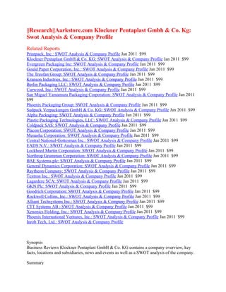 ||Research||Aarkstore.com Klockner Pentaplast Gmbh & Co. Kg:
Swot Analysis & Company Profile
Related Reports
Printpack, Inc.: SWOT Analysis & Company Profile Jan 2011 $99
Klockner Pentaplast GmbH & Co. KG: SWOT Analysis & Company Profile Jan 2011 $99
Evergreen Packaging Inc: SWOT Analysis & Company Profile Jan 2011 $99
Gould Paper Corporation, Inc.: SWOT Analysis & Company Profile Jan 2011 $99
The Treofan Group: SWOT Analysis & Company Profile Jan 2011 $99
Kranson Industries, Inc.: SWOT Analysis & Company Profile Jan 2011 $99
Berlin Packaging LLC: SWOT Analysis & Company Profile Jan 2011 $99
Curwood, Inc.: SWOT Analysis & Company Profile Jan 2011 $99
San Miguel Yamamura Packaging Corporation: SWOT Analysis & Company Profile Jan 2011
$99
Phoenix Packaging Group: SWOT Analysis & Company Profile Jan 2011 $99
Sudpack Verpackungen GmbH & Co. KG: SWOT Analysis & Company Profile Jan 2011 $99
Alpha Packaging: SWOT Analysis & Company Profile Jan 2011 $99
Plastic Packaging Technologies, LLC: SWOT Analysis & Company Profile Jan 2011 $99
Coldpack SAS: SWOT Analysis & Company Profile Jan 2011 $99
Placon Corporation: SWOT Analysis & Company Profile Jan 2011 $99
Menasha Corporation: SWOT Analysis & Company Profile Jan 2011 $99
Central National-Gottesman Inc.: SWOT Analysis & Company Profile Jan 2011 $99
EADS N.V.: SWOT Analysis & Company Profile Jan 2011 $99
Lockheed Martin Corporation: SWOT Analysis & Company Profile Jan 2011 $99
Northrop Grumman Corporation: SWOT Analysis & Company Profile Jan 2011 $99
BAE Systems plc: SWOT Analysis & Company Profile Jan 2011 $99
General Dynamics Corporation: SWOT Analysis & Company Profile Jan 2011 $99
Raytheon Company: SWOT Analysis & Company Profile Jan 2011 $99
Textron Inc.: SWOT Analysis & Company Profile Jan 2011 $99
Lagardere SCA: SWOT Analysis & Company Profile Jan 2011 $99
GKN Plc: SWOT Analysis & Company Profile Jan 2011 $99
Goodrich Corporation: SWOT Analysis & Company Profile Jan 2011 $99
Rockwell Collins, Inc.: SWOT Analysis & Company Profile Jan 2011 $99
Alliant Techsystems Inc.: SWOT Analysis & Company Profile Jan 2011 $99
CTT Systems AB : SWOT Analysis & Company Profile Jan 2011 $99
Xenonics Holding, Inc.: SWOT Analysis & Company Profile Jan 2011 $99
Phoenix International Ventures, Inc.: SWOT Analysis & Company Profile Jan 2011 $99
Inrob Tech, Ltd.: SWOT Analysis & Company Profile



Synopsis
Business Reviews Klockner Pentaplast GmbH & Co. KG contains a company overview, key
facts, locations and subsidiaries, news and events as well as a SWOT analysis of the company.

Summary
 