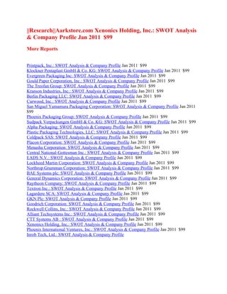 ||Research||Aarkstore.com Xenonics Holding, Inc.: SWOT Analysis
& Company Profile Jan 2011 $99
More Reports


Printpack, Inc.: SWOT Analysis & Company Profile Jan 2011 $99
Klockner Pentaplast GmbH & Co. KG: SWOT Analysis & Company Profile Jan 2011 $99
Evergreen Packaging Inc: SWOT Analysis & Company Profile Jan 2011 $99
Gould Paper Corporation, Inc.: SWOT Analysis & Company Profile Jan 2011 $99
The Treofan Group: SWOT Analysis & Company Profile Jan 2011 $99
Kranson Industries, Inc.: SWOT Analysis & Company Profile Jan 2011 $99
Berlin Packaging LLC: SWOT Analysis & Company Profile Jan 2011 $99
Curwood, Inc.: SWOT Analysis & Company Profile Jan 2011 $99
San Miguel Yamamura Packaging Corporation: SWOT Analysis & Company Profile Jan 2011
$99
Phoenix Packaging Group: SWOT Analysis & Company Profile Jan 2011 $99
Sudpack Verpackungen GmbH & Co. KG: SWOT Analysis & Company Profile Jan 2011 $99
Alpha Packaging: SWOT Analysis & Company Profile Jan 2011 $99
Plastic Packaging Technologies, LLC: SWOT Analysis & Company Profile Jan 2011 $99
Coldpack SAS: SWOT Analysis & Company Profile Jan 2011 $99
Placon Corporation: SWOT Analysis & Company Profile Jan 2011 $99
Menasha Corporation: SWOT Analysis & Company Profile Jan 2011 $99
Central National-Gottesman Inc.: SWOT Analysis & Company Profile Jan 2011 $99
EADS N.V.: SWOT Analysis & Company Profile Jan 2011 $99
Lockheed Martin Corporation: SWOT Analysis & Company Profile Jan 2011 $99
Northrop Grumman Corporation: SWOT Analysis & Company Profile Jan 2011 $99
BAE Systems plc: SWOT Analysis & Company Profile Jan 2011 $99
General Dynamics Corporation: SWOT Analysis & Company Profile Jan 2011 $99
Raytheon Company: SWOT Analysis & Company Profile Jan 2011 $99
Textron Inc.: SWOT Analysis & Company Profile Jan 2011 $99
Lagardere SCA: SWOT Analysis & Company Profile Jan 2011 $99
GKN Plc: SWOT Analysis & Company Profile Jan 2011 $99
Goodrich Corporation: SWOT Analysis & Company Profile Jan 2011 $99
Rockwell Collins, Inc.: SWOT Analysis & Company Profile Jan 2011 $99
Alliant Techsystems Inc.: SWOT Analysis & Company Profile Jan 2011 $99
CTT Systems AB : SWOT Analysis & Company Profile Jan 2011 $99
Xenonics Holding, Inc.: SWOT Analysis & Company Profile Jan 2011 $99
Phoenix International Ventures, Inc.: SWOT Analysis & Company Profile Jan 2011 $99
Inrob Tech, Ltd.: SWOT Analysis & Company Profile
 