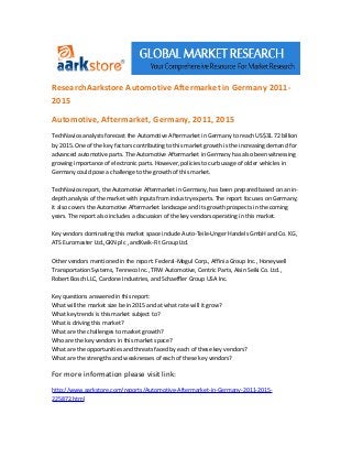 ResearchAarkstore Automotive Aftermarket in Germany 2011-
2015

Automotive, Aftermarket, Germany, 2011, 2015
TechNavios analysts forecast the Automotive Aftermarket in Germany to reach US$31.72 billion
by 2015. One of the key factors contributing to this market growth is the increasing demand for
advanced automotive parts. The Automotive Aftermarket in Germany has also been witnessing
growing importance of electronic parts. However, policies to curb usage of older vehicles in
Germany could pose a challenge to the growth of this market.

TechNavios report, the Automotive Aftermarket in Germany, has been prepared based on an in-
depth analysis of the market with inputs from industry experts. The report focuses on Germany;
it also covers the Automotive Aftermarket landscape and its growth prospects in the coming
years. The report also includes a discussion of the key vendors operating in this market.

Key vendors dominating this market space include Auto-Teile-Unger Handels GmbH and Co. KG,
ATS Euromaster Ltd.,GKN plc , andKwik-Fit Group Ltd.

Other vendors mentioned in the report: Federal-Mogul Corp., Affinia Group Inc., Honeywell
Transportation Systems, Tenneco Inc., TRW Automotive, Centric Parts, Aisin Seiki Co. Ltd.,
Robert Bosch LLC, Cardone Industries, and Schaeffler Group USA Inc.

Key questions answered in this report:
What will the market size be in 2015 and at what rate will it grow?
What key trends is this market subject to?
What is driving this market?
What are the challenges to market growth?
Who are the key vendors in this market space?
What are the opportunities and threats faced by each of these key vendors?
What are the strengths and weaknesses of each of these key vendors?

For more information please visit link:
http://www.aarkstore.com/reports/Automotive-Aftermarket-in-Germany-2011-2015-
225872.html
 