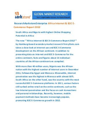 ResearchAarkstoreEnterprise Africa Internet & B2C E-
Commerce Report 2012
 South Africa and Nigeria with highest Online Shopping
 Potential in Africa

 The new ""Africa Internet & B2C E-Commerce Report 2012""
 by Hamburg-based secondary market research firm yStats.com
 takes a close look at Internet use and B2C E-Commerce
 development on the African continent. In addition to
 presenting data on Internet and B2C E-Commerce for the
 entire continent, facts and figures about 15 individual
 countries of the African continent are compiled.

 With more than 40 million users, Nigeria was the African
 nation with the highest number of Internet users in December
 2011, followed by Egypt and Morocco. Meanwhile, Internet
 penetration was the highest in Morocco with almost 50%.
 South Africa on the other hand, was the country with the most
 successful B2C E-Commerce platforms. In 2011, various factors
 still curbed online retail on the entire continent, such as the
 low Internet penetration and the focus on cash transactions
 and personal relationships. Recently, however, mobile
 payment methods have become increasingly popular,
 promoting B2C E-Commerce growth in 2012.
 