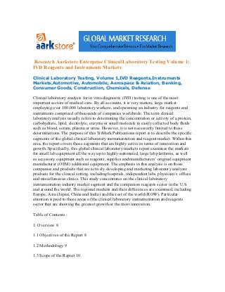 Research Aarkstore Enterprise Clinical Laboratory Testing Volume 1:
IVD Reagents and Instruments Markets

Clinical Laboratory Testing, Volume 1,IVD Reagents,Instruments
Markets,Automotive, Automobile, Aerospace & Aviation, Banking,
Consumer Goods, Construction, Chemicals, Defense

Clinical laboratory analysis for in vitro diagnostic (IVD) testing is one of the most
important sectors of medical care. By all accounts, it is very mature, large market
employing over 100,000 laboratory workers, and spawning an industry for reagents and
instruments comprised of thousands of companies worldwide. The term clinical
laboratory analysis usually refers to determining the concentration or activity of a protein,
carbohydrate, lipid, electrolyte, enzyme or small molecule in easily collected body fluids
such as blood, serum, plasma or urine. However, it is not necessarily limited to these
determinations. The purpose of this TriMark Publications report is to describe the specific
segments of the global clinical laboratory instrumentation and reagent market. Within this
area, the report covers those segments that are highly active in terms of innovation and
growth. Specifically, this global clinical laboratory markets report examines the markets
for small lab equipment all the way up to highly-automated, large lab platforms, as well
as accessory equipment such as reagents, supplies and manufacturers’ original equipment
manufacturer (OEM) additional equipment. The emphasis in this analysis is on those
companies and products that are actively developing and marketing laboratory analyzer
products for the clinical setting, including hospitals, independent labs, physician’s offices
and miscellaneous clinics. This study concentrates on the clinical laboratory
instrumentation industry market segment and the companion reagents sector in the U.S.
and around the world. The regional markets and their differences are examined, including
Europe, Asia (Japan, China and India) and the rest of the world (ROW). Particular
attention is paid to those areas of the clinical laboratory instrumentation and reagents
sector that are showing the greatest growth or the most innovation.

Table of Contents :

1. Overview 8

1.1 Objectives of the Report 8

1.2 Methodology 9

1.3 Scope of the Report 10
 