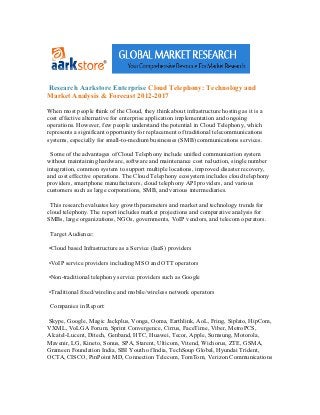 Research Aarkstore Enterprise Cloud Telephony: Technology and
Market Analysis & Forecast 2012-2017

When most people think of the Cloud, they think about infrastructure hosting as it is a
cost effective alternative for enterprise application implementation and ongoing
operations. However, few people understand the potential in Cloud Telephony, which
represents a significant opportunity for replacement of traditional telecommunications
systems, especially for small-to-medium businesses (SMB) communications services.

 Some of the advantages of Cloud Telephony include unified communication system
without maintaining hardware, software and maintenance cost reduction, single number
integration, common system to support multiple locations, improved disaster recovery,
and cost effective operations. The Cloud Telephony ecosystem includes cloud telephony
providers, smartphone manufacturers, cloud telephony API providers, and various
customers such as large corporations, SMB, and various intermediaries.

 This research evaluates key growth parameters and market and technology trends for
cloud telephony. The report includes market projections and comparative analysis for
SMBs, large organizations, NGOs, governments, VoIP vendors, and telecom operators.

 Target Audience:

•Cloud based Infrastructure as a Service (IaaS) providers

•VoIP service providers including MSO and OTT operators

•Non-traditional telephony service providers such as Google

•Traditional fixed/wireline and mobile/wireless network operators

 Companies in Report:

Skype, Google, Magic Jackplus, Vonga, Ooma, Earthlink, AoL, Fring, Siplato, HipCom,
VXML, VoLGA Forum, Sprint Convergence, Cirrus, FaceTime, Viber, MetroPCS,
Alcatel-Lucent, Ditech, Genband, HTC, Huawei, Tecor, Apple, Sumsung, Motorola,
Mavenir, LG, Kineto, Sonus, SPA, Starent, Ulticom, Vitend, Wichorus, ZTE, GSMA,
Grameen Foundation India, SBI Youth of India, TechSoup Global, Hyundai Trident,
OCTA, CISCO, PinPoint MD, Connection Telecom, TomTom, Verizon Communications
 
