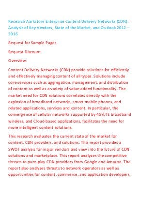 Research Aarkstore Enterprise Content Delivery Networks (CDN):
Analysis of Key Vendors, State of the Market, and Outlook 2012 –
2016
Request for Sample Pages
Request Discount
Overview:
Content Delivery Networks (CDN) provide solutions for efficiently
and effectively managing content of all types. Solutions include
core services such as aggregation, management, and distribution
of content as well as a variety of value-added functionality. The
market need for CDN solutions correlates directly with the
explosion of broadband networks, smart mobile phones, and
related applications, services and content. In particular, the
convergence of cellular networks supported by 4G/LTE broadband
wireless, and Cloud-based applications, facilitates the need for
more intelligent content solutions.
This research evaluates the current state of the market for
content, CDN providers, and solutions. This report provides a
SWOT analysis for major vendors and view into the future of CDN
solutions and marketplace. This report analyzes the competitive
threats to pure-play CDN providers from Google and Amazon. The
report also analyzes threats to network operators as well as
opportunities for content, commerce, and application developers.
 