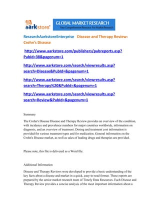 ResearchAarkstoreEnterprise Disease and Therapy Review:
Crohn's Disease

http://www.aarkstore.com/publishers/pubreports.asp?
PubId=38&pagenum=1

http://www.aarkstore.com/search/viewresults.asp?
search=Disease&PubId=&pagenum=1

http://www.aarkstore.com/search/viewresults.asp?
search=Therapy%20&PubId=&pagenum=1

http://www.aarkstore.com/search/viewresults.asp?
search=Review&PubId=&pagenum=1


Summary

The Crohn's Disease Disease and Therapy Review provides an overview of the condition,
with incidence and prevalence numbers for major countries worldwide, information on
diagnosis, and an overview of treatment. Dosing and treatment cost information is
provided for various treatment types and for medication. General information on the
Crohn's Disease market, as well as sales of leading drugs and therapies are provided.



Please note, this file is delivered as a Word file.



Additional Information

Disease and Therapy Reviews were developed to provide a basic understanding of the
key facts about a disease and market in a quick, easy-to-read format. These reports are
prepared by the senior market research team of Timely Data Resources. Each Disease and
Therapy Review provides a concise analysis of the most important information about a
 