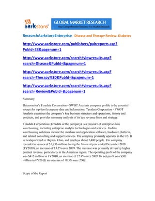 ResearchAarkstoreEnterprise Disease and Therapy Review: Diabetes

http://www.aarkstore.com/publishers/pubreports.asp?
PubId=38&pagenum=1

http://www.aarkstore.com/search/viewresults.asp?
search=Disease&PubId=&pagenum=1

http://www.aarkstore.com/search/viewresults.asp?
search=Therapy%20&PubId=&pagenum=1

http://www.aarkstore.com/search/viewresults.asp?
search=Review&PubId=&pagenum=1
Summary

Datamonitor's Teradata Corporation - SWOT Analysis company profile is the essential
source for top-level company data and information. Teradata Corporation - SWOT
Analysis examines the company’s key business structure and operations, history and
products, and provides summary analysis of its key revenue lines and strategy.

Teradata Corporation (Teradata or the company) is a provider of enterprise data
warehousing, including enterprise analytic technologies and services. Its data
warehousing solutions include the database and application software, hardware platform,
and related consulting and support services. The company primarily operates in the US. It
is headquartered in Dayton, Ohio, and employs about 7,400 people. The company
recorded revenues of $1,936 million during the financial year ended December 2010
(FY2010), an increase of 13.3% over 2009. The increase was primarily driven by higher
product revenue, particularly in the Americas region. The operating profit of the company
was $415 million in FY2010, an increase of 22.8% over 2009. Its net profit was $301
million in FY2010, an increase of 18.5% over 2009.



Scope of the Report
 