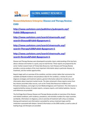 ResearchAarkstore Enterprise Disease and Therapy Review:
ESRD

http://www.aarkstore.com/publishers/pubreports.asp?
PubId=38&pagenum=1

http://www.aarkstore.com/search/viewresults.asp?
search=Disease&PubId=&pagenum=1

http://www.aarkstore.com/search/viewresults.asp?
search=Therapy%20&PubId=&pagenum=1

http://www.aarkstore.com/search/viewresults.asp?
search=Review&PubId=&pagenum=1
Disease and Therapy Reviews were developed to provide a basic understanding of the key facts
about a disease and market in a quick, easy-to-read format. These reports are prepared by the
senior market research team of Timely Data Resources. Each Disease and Therapy Review
provides a concise analysis of the most important information about a particular disease, its
treatment, and the market opportunities.

Reports begin with an overview of the condition, and also contain tables that summarize the
available worldwide incidence and prevalence data for the condition, a review of current
diagnosis strategies and treatment options, general information about the market size, and
information about important market trends. The data contained in these reports comes from
key industry secondary data sources, such as the Timely Data Resources Incidence and
Prevalence Database, and Lange's Current Medical Diagnosis and Treatment. This information is
supplemented by reviews of analyst reports, company reports, and medical websites. Sources
and references are provided.

The End Stage Renal Disease Disease and Therapy Review provides an overview of the disease
and related conditions, with incidence, prevalence, and mortality numbers for major countries
worldwide, information on diagnosis, and an overview of treatment with a focus on dialysis.
Dosing and treatment cost information is provided for various treatment types and for
medication associated with dialysis. General information on the ESRD market, as well as sales of
leading drugs and therapies are provided.
 