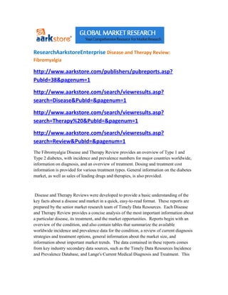 ResearchAarkstoreEnterprise Disease and Therapy Review:
Fibromyalgia

http://www.aarkstore.com/publishers/pubreports.asp?
PubId=38&pagenum=1

http://www.aarkstore.com/search/viewresults.asp?
search=Disease&PubId=&pagenum=1

http://www.aarkstore.com/search/viewresults.asp?
search=Therapy%20&PubId=&pagenum=1

http://www.aarkstore.com/search/viewresults.asp?
search=Review&PubId=&pagenum=1
The Fibromyalgia Disease and Therapy Review provides an overview of Type 1 and
Type 2 diabetes, with incidence and prevalence numbers for major countries worldwide,
information on diagnosis, and an overview of treatment. Dosing and treatment cost
information is provided for various treatment types. General information on the diabetes
market, as well as sales of leading drugs and therapies, is also provided.



 Disease and Therapy Reviews were developed to provide a basic understanding of the
key facts about a disease and market in a quick, easy-to-read format. These reports are
prepared by the senior market research team of Timely Data Resources. Each Disease
and Therapy Review provides a concise analysis of the most important information about
a particular disease, its treatment, and the market opportunities. Reports begin with an
overview of the condition, and also contain tables that summarize the available
worldwide incidence and prevalence data for the condition, a review of current diagnosis
strategies and treatment options, general information about the market size, and
information about important market trends. The data contained in these reports comes
from key industry secondary data sources, such as the Timely Data Resources Incidence
and Prevalence Database, and Lange's Current Medical Diagnosis and Treatment. This
 