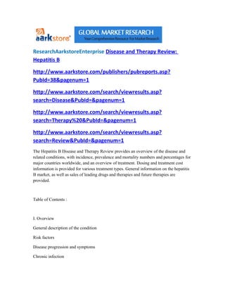 ResearchAarkstoreEnterprise Disease and Therapy Review:
Hepatitis B

http://www.aarkstore.com/publishers/pubreports.asp?
PubId=38&pagenum=1

http://www.aarkstore.com/search/viewresults.asp?
search=Disease&PubId=&pagenum=1

http://www.aarkstore.com/search/viewresults.asp?
search=Therapy%20&PubId=&pagenum=1

http://www.aarkstore.com/search/viewresults.asp?
search=Review&PubId=&pagenum=1
The Hepatitis B Disease and Therapy Review provides an overview of the disease and
related conditions, with incidence, prevalence and mortality numbers and percentages for
major countries worldwide, and an overview of treatment. Dosing and treatment cost
information is provided for various treatment types. General information on the hepatitis
B market, as well as sales of leading drugs and therapies and future therapies are
provided.



Table of Contents :



I. Overview

General description of the condition

Risk factors

Disease progression and symptoms

Chronic infection
 
