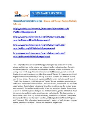 ResearchAarkstoreEnterprise Disease and Therapy Review: Multiple
Sclerosis

http://www.aarkstore.com/publishers/pubreports.asp?
PubId=38&pagenum=1

http://www.aarkstore.com/search/viewresults.asp?
search=Disease&PubId=&pagenum=1

http://www.aarkstore.com/search/viewresults.asp?
search=Therapy%20&PubId=&pagenum=1

http://www.aarkstore.com/search/viewresults.asp?
search=Review&PubId=&pagenum=1


The Multiple Sclerosis Disease and Therapy Review provides and overview of the
disease and its types, global patterns and incidence and prevalence numbers for major
countries worldwide. Information on treatment is provided, as well as treatment and
dosing costs of MS drugs. General information on the MS market, as well as sales of
leading drugs and therapies are provided. Disease and Therapy Reviews were developed
to provide a basic understanding of the key facts about a disease and market in a quick,
easy-to-read format. These reports are prepared by the senior market research team of
Timely Data Resources. Each Disease and Therapy Review provides a concise analysis
of the most important information about a particular disease, its treatment, and the market
opportunities. Reports begin with an overview of the condition, and also contain tables
that summarize the available worldwide incidence and prevalence data for the condition,
a review of current diagnosis strategies and treatment options, general information about
the market size, and information about important market trends. The data contained in
these reports comes from key industry secondary data sources, such as the Timely Data
Resources Incidence and Prevalence Database, and Lange's Current Medical Diagnosis
and Treatment. This information is supplemented by reviews of analyst reports, company
reports, and medical websites. Sources and references are provided.
 