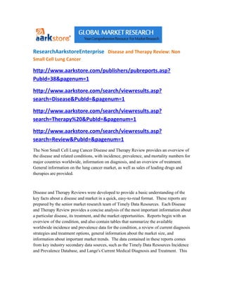 ResearchAarkstoreEnterprise Disease and Therapy Review: Non
Small Cell Lung Cancer

http://www.aarkstore.com/publishers/pubreports.asp?
PubId=38&pagenum=1

http://www.aarkstore.com/search/viewresults.asp?
search=Disease&PubId=&pagenum=1

http://www.aarkstore.com/search/viewresults.asp?
search=Therapy%20&PubId=&pagenum=1

http://www.aarkstore.com/search/viewresults.asp?
search=Review&PubId=&pagenum=1
The Non Small Cell Lung Cancer Disease and Therapy Review provides an overview of
the disease and related conditions, with incidence, prevalence, and mortality numbers for
major countries worldwide, information on diagnosis, and an overview of treatment.
General information on the lung cancer market, as well as sales of leading drugs and
therapies are provided.



Disease and Therapy Reviews were developed to provide a basic understanding of the
key facts about a disease and market in a quick, easy-to-read format. These reports are
prepared by the senior market research team of Timely Data Resources. Each Disease
and Therapy Review provides a concise analysis of the most important information about
a particular disease, its treatment, and the market opportunities. Reports begin with an
overview of the condition, and also contain tables that summarize the available
worldwide incidence and prevalence data for the condition, a review of current diagnosis
strategies and treatment options, general information about the market size, and
information about important market trends. The data contained in these reports comes
from key industry secondary data sources, such as the Timely Data Resources Incidence
and Prevalence Database, and Lange's Current Medical Diagnosis and Treatment. This
 