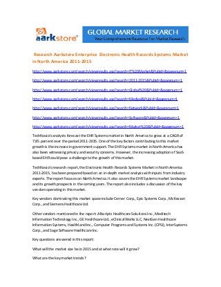 Research Aarkstore Enterprise Electronic Health Records Systems Market
in North America 2011-2015
http://www.aarkstore.com/search/viewresults.asp?search=IT%20Market&PubId=&pagenum=1

http://www.aarkstore.com/search/viewresults.asp?search=2011-2015&PubId=&pagenum=1

http://www.aarkstore.com/search/viewresults.asp?search=Global%20&PubId=&pagenum=1

http://www.aarkstore.com/search/viewresults.asp?search=Medical&PubId=&pagenum=1

http://www.aarkstore.com/search/viewresults.asp?search=Network&PubId=&pagenum=1

http://www.aarkstore.com/search/viewresults.asp?search=Software&PubId=&pagenum=1

http://www.aarkstore.com/search/viewresults.asp?search=Market%20&PubId=&pagenum=1

TechNavio's analysts forecast the EHR Systems market in North America to grow at a CAGR of
7.85 percent over the period 2011-2015. One of the key factors contributing to this market
growth is the increase in government support. The EHR Systems market in North America has
also been witnessing privacy and security concerns. However, the increasing adoption of SaaS-
based EHR could pose a challenge to the growth of this market.

TechNavio's research report, the Electronic Health Records Systems Market in North America
2011-2015, has been prepared based on an in-depth market analysis with inputs from industry
experts. The report focuses on North America. It also covers the EHR Systems market landscape
and its growth prospects in the coming years. The report also includes a discussion of the key
vendors operating in this market.

Key vendors dominating this market space include Cerner Corp., Epic Systems Corp., McKesson
Corp., and Siemens Healthcare Ltd.

Other vendors mentioned in the report: Allscripts Healthcare Solutions Inc., Meditech
Information Technology Inc., GE Healthcare Ltd., eClinicalWorks LLC, NextGen Healthcare
Information Systems, Healthland Inc., Computer Programs and Systems Inc. (CPSI), InterSystems
Corp., and Sage Software Healthcare Inc.

Key questions answered in this report:

What will the market size be in 2015 and at what rate will it grow?

What are the key market trends?
 