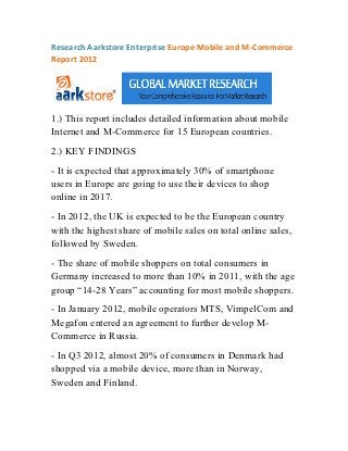 Research Aarkstore Enterprise Europe Mobile and M-Commerce
Report 2012




1.) This report includes detailed information about mobile
Internet and M-Commerce for 15 European countries.
2.) KEY FINDINGS
- It is expected that approximately 30% of smartphone
users in Europe are going to use their devices to shop
online in 2017.
- In 2012, the UK is expected to be the European country
with the highest share of mobile sales on total online sales,
followed by Sweden.
- The share of mobile shoppers on total consumers in
Germany increased to more than 10% in 2011, with the age
group “14-28 Years” accounting for most mobile shoppers.
- In January 2012, mobile operators MTS, VimpelCom and
Megafon entered an agreement to further develop M-
Commerce in Russia.
- In Q3 2012, almost 20% of consumers in Denmark had
shopped via a mobile device, more than in Norway,
Sweden and Finland.
 