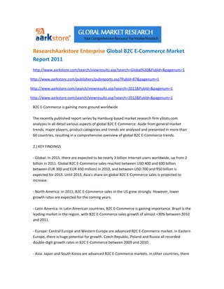 ResearchAarkstore Enterprise Global B2C E-Commerce Market
 Report 2011
 http://www.aarkstore.com/search/viewresults.asp?search=Global%20&PubId=&pagenum=1

http://www.aarkstore.com/publishers/pubreports.asp?PubId=87&pagenum=1

http://www.aarkstore.com/search/viewresults.asp?search=2011&PubId=&pagenum=1

http://www.aarkstore.com/search/viewresults.asp?search=2012&PubId=&pagenum=1

 B2C E-Commerce is gaining more ground worldwide

 The recently published report series by Hamburg-based market research firm yStats.com
 analyzes in all detail various aspects of global B2C E-Commerce. Aside from general market
 trends, major players, product categories and trends are analysed and presented in more than
 60 countries, resulting in a comprehensive overview of global B2C E-Commerce trends.

 2.) KEY FINDINGS

 - Global: In 2015, there are expected to be nearly 3 billion Internet users worldwide, up from 2
 billion in 2011. Global B2C E-Commerce sales reached between USD 400 and 600 billion
 between EUR 300 and EUR 450 million) in 2010, and between USD 700 and 950 billion is
 expected for 2013. Until 2013, Asia’s share on global B2C E-Commerce sales is projected to
 increase.

 - North America: In 2011, B2C E-Commerce sales in the US grew strongly. However, lower
 growth rates are expected for the coming years.

 - Latin America: In Latin American countries, B2C E-Commerce is gaining importance. Brazil is the
 leading market in the region, with B2C E-Commerce sales growth of almost +30% between 2010
 and 2011.

 - Europe: Central Europe and Western Europe are advanced B2C E-Commerce market. In Eastern
 Europe, there is huge potential for growth. Czech Republic, Poland and Russia all recorded
 double-digit growth rates in B2C E-Commerce between 2009 and 2010.

 - Asia: Japan and South Korea are advanced B2C E-Commerce markets. In other countries, there
 