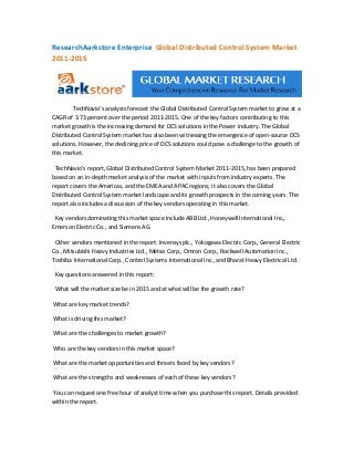 ResearchAarkstore Enterprise Global Distributed Control System Market
2011-2015




        TechNavio's analysts forecast the Global Distributed Control System market to grow at a
CAGR of 3.73 percent over the period 2011-2015. One of the key factors contributing to this
market growth is the increasing demand for DCS solutions in the Power industry. The Global
Distributed Control System market has also been witnessing the emergence of open-source DCS
solutions. However, the declining price of DCS solutions could pose a challenge to the growth of
this market.

 TechNavio's report, Global Distributed Control System Market 2011-2015, has been prepared
based on an in-depth market analysis of the market with inputs from industry experts. The
report covers the Americas, and the EMEA and APAC regions; it also covers the Global
Distributed Control System market landscape and its growth prospects in the coming years. The
report also includes a discussion of the key vendors operating in this market.

 Key vendors dominating this market space include ABB Ltd., Honeywell International Inc.,
Emerson Electric Co., and Siemens AG.

 Other vendors mentioned in the report: Invensys plc., Yokogawa Electric Corp., General Electric
Co., Mitsubishi Heavy Industries Ltd., Metso Corp., Omron Corp., Rockwell Automation Inc.,
Toshiba International Corp., Control Systems International Inc., and Bharat Heavy Electrical Ltd.

 Key questions answered in this report:

 What will the market size be in 2015 and at what will be the growth rate?

What are key market trends?

What is driving this market?

What are the challenges to market growth?

Who are the key vendors in this market space?

What are the market opportunities and threats faced by key vendors?

What are the strengths and weaknesses of each of these key vendors?

You can request one free hour of analyst time when you purchase this report. Details provided
within the report.
 