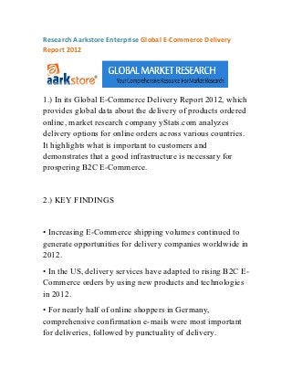 Research Aarkstore Enterprise Global E-Commerce Delivery
Report 2012




1.) In its Global E-Commerce Delivery Report 2012, which
provides global data about the delivery of products ordered
online, market research company yStats.com analyzes
delivery options for online orders across various countries.
It highlights what is important to customers and
demonstrates that a good infrastructure is necessary for
prospering B2C E-Commerce.


2.) KEY FINDINGS


• Increasing E-Commerce shipping volumes continued to
generate opportunities for delivery companies worldwide in
2012.
• In the US, delivery services have adapted to rising B2C E-
Commerce orders by using new products and technologies
in 2012.
• For nearly half of online shoppers in Germany,
comprehensive confirmation e-mails were most important
for deliveries, followed by punctuality of delivery.
 