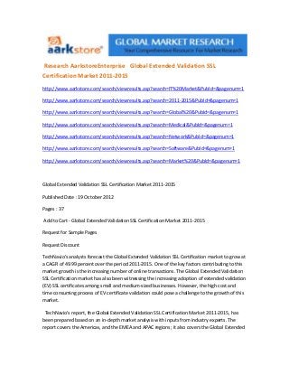 Research AarkstoreEnterprise Global Extended Validation SSL
Certification Market 2011-2015
http://www.aarkstore.com/search/viewresults.asp?search=IT%20Market&PubId=&pagenum=1

http://www.aarkstore.com/search/viewresults.asp?search=2011-2015&PubId=&pagenum=1

http://www.aarkstore.com/search/viewresults.asp?search=Global%20&PubId=&pagenum=1

http://www.aarkstore.com/search/viewresults.asp?search=Medical&PubId=&pagenum=1

http://www.aarkstore.com/search/viewresults.asp?search=Network&PubId=&pagenum=1

http://www.aarkstore.com/search/viewresults.asp?search=Software&PubId=&pagenum=1

http://www.aarkstore.com/search/viewresults.asp?search=Market%20&PubId=&pagenum=1



Global Extended Validation SSL Certification Market 2011-2015

Published Date : 19 October 2012

Pages : 37

Add to Cart - Global Extended Validation SSL Certification Market 2011-2015

Request for Sample Pages

Request Discount

TechNavio's analysts forecast the Global Extended Validation SSL Certification market to grow at
a CAGR of 49.99 percent over the period 2011-2015. One of the key factors contributing to this
market growth is the increasing number of online transactions. The Global Extended Validation
SSL Certification market has also been witnessing the increasing adoption of extended validation
(EV) SSL certificates among small and medium-sized businesses. However, the high cost and
time consuming process of EV certificate validation could pose a challenge to the growth of this
market.

 TechNavio's report, the Global Extended Validation SSL Certification Market 2011-2015, has
been prepared based on an in-depth market analysis with inputs from industry experts. The
report covers the Americas, and the EMEA and APAC regions; it also covers the Global Extended
 