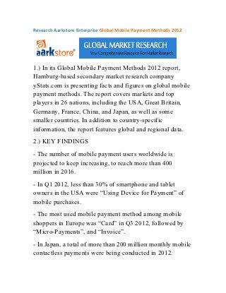 Research Aarkstore Enterprise Global Mobile Payment Methods 2012




1.) In its Global Mobile Payment Methods 2012 report,
Hamburg-based secondary market research company
yStats.com is presenting facts and figures on global mobile
payment methods. The report covers markets and top
players in 26 nations, including the USA, Great Britain,
Germany, France, China, and Japan, as well as some
smaller countries. In addition to country-specific
information, the report features global and regional data.
2.) KEY FINDINGS
- The number of mobile payment users worldwide is
projected to keep increasing, to reach more than 400
million in 2016.
- In Q1 2012, less than 30% of smartphone and tablet
owners in the USA were “Using Device for Payment” of
mobile purchases.
- The most used mobile payment method among mobile
shoppers in Europe was “Card” in Q3 2012, followed by
“Micro-Payments”, and “Invoice”.
- In Japan, a total of more than 200 million monthly mobile
contactless payments were being conducted in 2012.
 