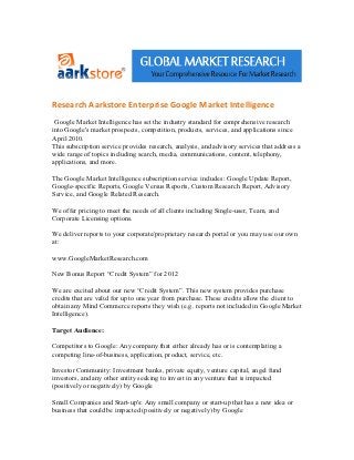 Research Aarkstore Enterprise Google Market Intelligence
 Google Market Intelligence has set the industry standard for comprehensive research
into Google's market prospects, competition, products, services, and applications since
April 2010.
This subscription service provides research, analysis, and advisory services that address a
wide range of topics including search, media, communications, content, telephony,
applications, and more.

The Google Market Intelligence subscription service includes: Google Update Report,
Google-specific Reports, Google Versus Reports, Custom Research Report, Advisory
Service, and Google Related Research.

We offer pricing to meet the needs of all clients including Single-user, Team, and
Corporate Licensing options.

We deliver reports to your corporate/proprietary research portal or you may use our own
at:

www.GoogleMarketResearch.com

New Bonus Report “Credit System” for 2012

We are excited about our new “Credit System”. This new system provides purchase
credits that are valid for up to one year from purchase. These credits allow the client to
obtain any Mind Commerce reports they wish (e.g. reports not included in Google Market
Intelligence).

Target Audience:

Competitors to Google: Any company that either already has or is contemplating a
competing line-of-business, application, product, service, etc.

Investor Community: Investment banks, private equity, venture capital, angel fund
investors, and any other entity seeking to invest in any venture that is impacted
(positively or negatively) by Google

Small Companies and Start-up's: Any small company or start-up that has a new idea or
business that could be impacted (positively or negatively) by Google
 