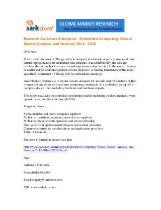 Research Aarkstore Enterprise Embedded Computing: Global
Market Analysis and Forecast 2012 - 2016
Overview:

The so called Internet of Things refers to uniquely identifiable objects (things) and their
virtual representations in an Internet-like structure. Stated differently, the concept
involves the notion that there are many things (assets, objects, etc.) in the world that may
be addressed/labeled/cataloged for various purposes. A leading beneficiary of the rapid
growth of the Internet of Things will be embedded computing.

An embedded system is a computer system designed for specific control functions within
a larger system, often with real-time computing constraints. It is embedded as part of a
complete device often including hardware and mechanical parts.

This report evaluates the embedded computing market including vendors, market drivers,
opportunities, and forecast through 2016.

Target Audience:

Semiconductor and micro computer suppliers
Mobile and wireless communications device suppliers
Mobile/wireless network operators and service providers
Next generation application developers and content providers
Consumer electronics merchandisers and application providers
Table of Contents:

For more information please visit link:

http://www.aarkstore.com/reports/Embedded-Computing-Global-Market-Analysis-and-
Forecast-2012-2016-228330.html

Neel

Aarkstore Enterprise

Phone:08149852585

Email:enquiry@aarkstore.com

URL:www.aarkstore.com
 