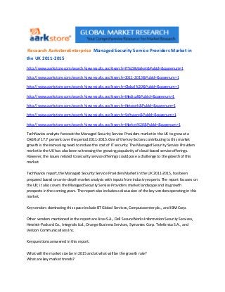 Research AarkstoreEnterprise Managed Security Service Providers Market in
the UK 2011-2015
http://www.aarkstore.com/search/viewresults.asp?search=IT%20Market &PubId=&pagenum=1

http://www.aarkstore.com/search/viewresults.asp?search=2011-2015 &PubId=&pagenum=1

http://www.aarkstore.com/search/viewresults.asp?search=Global%20 &PubId=&pagenum=1

http://www.aarkstore.com/search/viewresults.asp?search=Medical &PubId=&pagenum=1

http://www.aarkstore.com/search/viewresults.asp?search=Network &PubId=&pagenum=1

http://www.aarkstore.com/search/viewresults.asp?search=Software &PubId=&pagenum=1

http://www.aarkstore.com/search/viewresults.asp?search=Market%20 &PubId=&pagenum=1

TechNavios analysts forecast the Managed Security Service Providers market in the UK to grow at a
CAGR of 17.7 percent over the period 2011-2015. One of the key factors contributing to this market
growth is the increasing need to reduce the cost of IT security. The Managed Security Service Providers
market in the UK has also been witnessing the growing popularity of cloud-based service offerings.
However, the issues related to security service offerings could pose a challenge to the growth of this
market.

TechNavios report, the Managed Security Service Providers Market in the UK 2011-2015, has been
prepared based on an in-depth market analysis with inputs from industry experts. The report focuses on
the UK; it also covers the Managed Security Service Providers market landscape and its growth
prospects in the coming years. The report also includes a discussion of the key vendors operating in this
market.

Key vendors dominating this space include BT Global Services, Computacenter plc., and IBM Corp.

Other vendors mentioned in the report are Atos S.A., Dell SecureWorks Information Security Services,
Hewlett-Packard Co., Integralis Ltd., Orange Business Services, Symantec Corp. Telefonica S.A., and
Verizon Communications Inc.

Key questions answered in this report:

What will the market size be in 2015 and at what will be the growth rate?
What are key market trends?
 