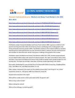 Research AarkstoreEnterprise Medium and Heavy Truck Market in the BRIC
2011-2015
http://www.aarkstore.com/search/viewresults.asp?search=IT%20Market &PubId=&pagenum=1

http://www.aarkstore.com/search/viewresults.asp?search=2011-2015 &PubId=&pagenum=1

http://www.aarkstore.com/search/viewresults.asp?search=Global%20 &PubId=&pagenum=1

http://www.aarkstore.com/search/viewresults.asp?search=Medical &PubId=&pagenum=1

http://www.aarkstore.com/search/viewresults.asp?search=Network &PubId=&pagenum=1

http://www.aarkstore.com/search/viewresults.asp?search=Software &PubId=&pagenum=1

http://www.aarkstore.com/search/viewresults.asp?search=Market%20 &PubId=&pagenum=1

TechNavios analysts forecast the Medium and Heavy Truck market in BRIC to grow at a CAGR of 11.05
percent over the period 2011-2015. One of the key factors contributing to this market growth is the
strong and steady economic growth in BRIC. The Medium and Heavy Truck market in BRIC has also been
witnessing the increasing demand for low-cost commercial vehicles. However, the lack of infrastructure
and standards for alternative fuel vehicles could pose a challenge to the growth of this market.

TechNavios report, the Medium and Heavy Truck Market in BRIC 2011-2015, has been prepared based
on an in-depth market analysis with inputs from industry experts. The report covers Brazil, Russia, India,
and China; it also covers the Medium and Heavy Truck market landscape and its growth prospects in the
coming years. The report also includes a discussion of the key vendors operating in this market.

Key vendors dominating this space include China First Automobile Works Group Corp., Dongfeng Motor
Corp., Tata Motors Ltd., and Beiqi Foton Motor Co. Ltd.

Other vendors mentioned in the report are China National Heavy Duty Truck Group Co. Ltd., Ashok
Leyland Ltd, Kamaz Inc., GAZ group, MAN Truck & Bus AG, Scania AB.

Key questions answered in this report:

What will the market size be in 2015 and at what will be the growth rate?

What are key market trends?

What is driving this market?

What are the challenges to market growth?
 