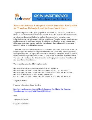 ResearchAarkstore Enterprise Mobile Payments: The Market
for Travelers, Unbanked, and No/Low Credit Users
A significant portion of the global population is “unbanked”, low credit, or otherwise
unable to establish and maintain a bank account. While this portion of the population is
on a downtrend due to globalization and developing countries becoming more
industrialized, the market segment without a traditional financial account is an important
market segment for mobile commerce. In addition, travelers face issues with currency
differences, exchange services and other impediments that make mobile payment an
attractive option to traditional commerce.

This report evaluates mobile commerce for unbanked, low credit, or no credit users. The
report analyzes the market challenges and includes two case studies for developed and
developing markets. The report analyzes mobile commerce companies involved in each
market and banking solutions with a SWOT analysis for each mobile payment solution.
The report also evaluates the future trends for mobile payment solutions for unbanked
and under-banked populations.

The report includes the following forecasts:

GLOBAL PAYMENT MARKET FORECAST BY REGION
GLOBAL M-COMMERCE SERVICE USERS FORECAST BY SEGMENT
GLOBAL M-COMMERCE SERVICE REVENUE FORECAST BY SEGMENT
GLOBAL UNBANKED POPULATION FORECAST
GLOBAL M-COMMERCE SERVICE REVENUE FORECAST BY REGION

Target Audience:

For more information please visit link:

http://www.aarkstore.com/reports/Mobile-Payments-The-Market-for-Travelers-
Unbanked-and-No-Low-Credit-Users-232018.html

Neel

Aarkstore Enterprise

Phone:08149852585
 