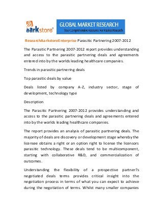 ResearchAarkstoreEnterprise Parasitic Partnering 2007-2012

The Parasitic Partnering 2007-2012 report provides understanding
and access to the parasitic partnering deals and agreements
entered into by the worlds leading healthcare companies.

Trends in parasitic partnering deals

Top parasitic deals by value

Deals listed by company A-Z, industry sector, stage of
development, technology type

Description

The Parasitic Partnering 2007-2012 provides understanding and
access to the parasitic partnering deals and agreements entered
into by the worlds leading healthcare companies.

The report provides an analysis of parasitic partnering deals. The
majority of deals are discovery or development stage whereby the
licensee obtains a right or an option right to license the licensors
parasitic technology. These deals tend to be multicomponent,
starting with collaborative R&D, and commercialization of
outcomes.

Understanding the flexibility of a prospective partner?s
negotiated deals terms provides critical insight into the
negotiation process in terms of what you can expect to achieve
during the negotiation of terms. Whilst many smaller companies
 