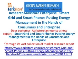 ResearchAarkstore Enterprise Smart
   Grid and Smart Phones Putting Energy
       Management in the Hands of
         Consumers and Enterprise
      Dear customer Aarkstore announce a new
report Smart Grid and Smart Phones Putting Energy
    Management in the Hands of Consumers and
                       Enterprise
“ through its vast collection of market research report
 http://www.aarkstore.com/reports/Smart-Grid-and-
  Smart-Phones-Putting-Energy-Management-in-the-
   Hands-of-Consumers-and-Enterprise-230013.html
 