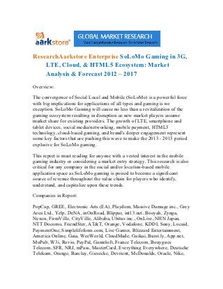 ResearchAarkstore Enterprise SoLoMo Gaming in 3G,
    LTE, Cloud, & HTML5 Ecosystem: Market
    Analysis & Forecast 2012 – 2017
Overview:

The convergence of Social Local and Mobile (SoLoMo) is a powerful force
with big implications for applications of all types and gaming is no
exception. SoLoMo Gaming will cause no less than a revitalization of the
gaming ecosystem resulting in disruption as new market players assume
market share for existing providers. The growth of LTE, smartphone and
tablet devices, social media/networking, mobile payment, HTML5
technology, cloud-based gaming, and brand's deeper engagement represent
some key factors that are pushing this wave to make the 2013 - 2015 period
explosive for SoLoMo gaming.

This report is must reading for anyone with a vested interest in the mobile
gaming industry or considering a market entry strategy. This research is also
critical for any company in the social and/or location-based mobile
application space as SoLoMo gaming is poised to become a significant
source of revenue throughout the value chain for players who identify,
understand, and capitalize upon these trends.

Companies in Report:

PopCap, GREE, Electronic Arts (EA), Playdom, Massive Damage inc., Grey
Area Ltd., Yelp, DeNA, inOnRoad, Blippar, int13.net, Booyah, Zynga,
Nexon, FirmVille, CityVille, Alibaba, Ubitus inc., OnLive, NHN Japan,
NTT Docomo, FriendSter, AT&T, Orange, Vodafone, KDDI, Sony, Locaid,
PaymentOne, Simplelifeform.com, Live Gamer, Blizzard Entertainment,
America Online, Gaia, WeeWorld, CloudMade, Gaikai, Burst.ly, App.net,
MoPub, W3i, Rovio, PayPal, Gameloft, France Telecom, Bouygues
Telecom, SFR, NRJ, mPass, MasterCard, Everything Everywhere, Deutsche
Telekom, Orange, Barclay, Giesecke, Devrient, McDonalds, Oracle, Nike,
 