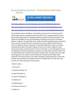 ResearchAarkstore Enterprise World Glucose Self-Testing
     Markets




http://www.aarkstore.com/search/viewresults.asp?search=2012&PubId=&pagenum=1

http://www.aarkstore.com/search/viewresults.asp?search=Markets&PubId=&pagenum=1

http://www.aarkstore.com/search/viewresults.asp?search=Cancer%20&PubId=&pagenum=1

The worldwide incidence of diabetes is dramatically increasing, and it is estimated that 439
million people will have developed the disease by 2030. As such, the global market for blood
glucose self-testing products is undergoing a significant transition driven by the advent of new
analytical technologies and new recommendations for tight glucose control for monitoring
diabetes. In addition, the proliferation of the middle class within developing nations, particularly
China and India, has resulted in both a substantial rise in Type 2 diabetes and the financial
means to manage the disease. The purpose of this TriMark Publications report is to provide a
comprehensive analysis of the specific segment of the over-the-counter diagnostics sector
known as the glucose self-testing market. The term "self-testing" is used to distinguish it from in
vitro diagnostics testing for blood glucose in hospitals, commercial labs and doctor's offices, the
so-called "professional" component of the glucose testing market. This study reviews the viable
technology drivers and assesses the market dynamics of the glucose self-testing market
worldwide. This report also looks at the industry challenges and potential threats, and it makes
strategic recommendations for boosting market share. Detailed tables and charts with sales
forecasts and market share data are also included.

Table of Contents :

1. Overview 10

1.1 Statement of Report 10

1.2 About This Report 11

1.3 Scope of the Report 12

1.4 Objectives 12

1.5 Methodology 13

1.6 Executive Summary 14

2. Diabetes 16
 