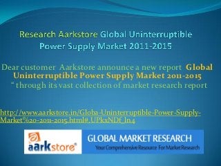 Dear customer Aarkstore announce a new report Global
   Uninterruptible Power Supply Market 2011-2015
  “ through its vast collection of market research report


http://www.aarkstore.in/Globa-Uninterruptible-Power-Supply-
Market%20-2011-2015.html#.UPkxNDf_ln4
 