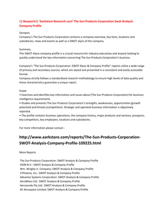 || Research|| ‘Aarkstore Research.com’ The Sun Products Corporation Swot Analysis
Company Profile

Synopsis
Company’s The Sun Products Corporation contains a company overview, key facts, locations and
subsidiaries, news and events as well as a SWOT alysis of the company.

Summary
This SWOT Alysis company profile is a crucial resource for industry executives and anyone looking to
quickly understand the key information concerning The Sun Products Corporation’s business.

Company’s “The Sun Products Corporation: SWOT Alysis & Company Profile” reports utilize a wide range
of primary and secondary sources, which are alyzed and presented in a consistent and easily accessible
format.
Company strictly follows a standardized research methodology to ensure high levels of data quality and
these characteristics guarantee a unique report.

Scope
• Examines and identifies key information and issues about (The Sun Products Corporation) for business
intelligence requirements.
• Studies and presents The Sun Products Corporation’s strengths, weaknesses, opportunities (growth
potential) and threats (competition). Strategic and operatiol business information is objectively
reported.
• The profile contains business operations, the company history, major products and services, prospects,
key competitors, key employees, locations and subsidiaries.

For more information please contact :


http://www.aarkstore.com/reports/The-Sun-Products-Corporation-
SWOT-Analysis-Company-Profile-109225.html

More Reports

The Sun Products Corporation: SWOT Analysis & Company Profile
VION N.V.: SWOT Analysis & Company Profile
Wm. Wrigley Jr. Company: SWOT Analysis & Company Profile
3 Phoenix, Inc.: SWOT Analysis & Company Profile
Advantor Systems Corporation: SWOT Analysis & Company Profile
AeroMaoz Ltd.: SWOT Analysis & Company Profile
Aerosonde Pty Ltd.: SWOT Analysis & Company Profile
AF Aerospace Limited: SWOT Analysis & Company Profile
 