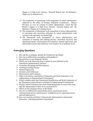 Degree is in high level, whereas, Doctoral Degree and the Bachelor’s
          Degree are in medium level.


       17. The comparison of educational work assignment of school administrator
           subjected to the office of Primary Education Commission , Phayao
           Province, in over all concept of school administrator found that the
           Master’s Degree is in high level, whereas, Doctoral Degree and the
           Bachelor’s Degree are in medium level.
       18. The comparison of educational work assignment of school administrators
           in curriculum and curriculum utilization by school administrators with
           varying work experience was found high.
       19. The educational work assignments of school administrators and
           instructors in learning and teaching process, curriculum accessory and
           educational media, measurement and evaluation, internal supervision, and
           educational seminar and conference were found to be at moderate levels.


Emerging Questions
  1.  How did the investigator identify the Problem for the Study?
  2.  How do we differentiate assumption and hypothesis?
  3.  Research has its own language. Reflect.
  4.  Which one of the following areas is relatively most difficult for the
      Educational Administrators and how?
      Curriculum Designing and Development
      Teaching-Learning Process
      Internal Supervision
      Seminars and Conferences
      Measurement and Evaluation
  5. What is the relative contribution of Education and Work Experience of an
      Administrator to Organizational Commitment?
  6. Which variables other than Educational Qualification and Work Experience of
      the Educational Administrators contribute to Organizational Commitment?
  7. Primary School Instructors have been found doing better in some of the areas
      than the Administrators? How do we account for it?
  8. Which are the emerging Theses of the Study?
  9. How do we differentiate responsibility power, professional power,
      communication power, judicial power, confederate power, agreement power
      and individual power?
  10. How can research contribute to Educational Administration, Educational
      Instruction and Organizational Commitment?
 