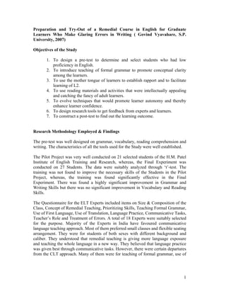 Preparation and Try-Out of a Remedial Course in English for Graduate
Learners Who Make Glaring Errors in Writing ( Govind Vyavahare, S.P.
University, 2007)

Objectives of the Study

       1. To design a pre-test to determine and select students who had low
          proficiency in English.
       2. To introduce teaching of formal grammar to promote conceptual clarity
          among the learners.
       3. To use the mother tongue of learners to establish rapport and to facilitate
          learning of L2.
       4. To use reading materials and activities that were intellectually appealing
          and catching the fancy of adult learners.
       5. To evolve techniques that would promote learner autonomy and thereby
          enhance learner confidence.
       6. To design research tools to get feedback from experts and learners.
       7. To construct a post-test to find out the learning outcome.


Research Methodology Employed & Findings

The pre-test was well designed on grammar, vocabulary, reading comprehension and
writing. The characteristics of all the tools used for the Study were well established.

The Pilot Project was very well conducted on 21 selected students of the H.M. Patel
Institute of English Training and Research, whereas, the Final Experiment was
conducted on 27 Students. The data were suitably analyzed through ‘t’-test. The
training was not found to improve the necessary skills of the Students in the Pilot
Project, whereas, the training was found significantly effective in the Final
Experiment. There was found a highly significant improvement in Grammar and
Writing Skills but there was no significant improvement in Vocabulary and Reading
Skills.

The Questionnaire for the ELT Experts included items on Size & Composition of the
Class, Concept of Remedial Teaching, Prioritizing Skills, Teaching Formal Grammar,
Use of First Language, Use of Translation, Language Practice, Communicative Tasks,
Teacher’s Role and Treatment of Errors. A total of 18 Experts were suitably selected
for the purpose. Majority of the Experts in India have favoured communicative
language teaching approach. Most of them preferred small classes and flexible seating
arrangement. They were for students of both sexes with different background and
caliber. They understood that remedial teaching is giving more language exposure
and teaching the whole language in a new way. They believed that language practice
was given best through communicative tasks. However, there were certain departures
from the CLT approach. Many of them were for teaching of formal grammar, use of




                                                                                     1
 
