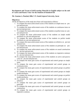Development and Tryout of Self-Learning Materials in English subject on the unit
of ‘Active and Passive Voice’ for the Students of Standard-XII

Mr. Gautam A. Panchal, 2006, V.N. South Gujarat University, Surat

Objectives:
All the 44 objectives of the study have been well enunciated as follows:
    1. To compare the mean achievement scores of the students on simple tense on pre-
        test and post-test.
    2. To compare the mean achievement scores of the students on continuous tense on
        pre-test and post-test.
    3. To compare the mean achievement scores of the students on perfect tense on pre-
        test and post-test.
    4. To compare the mean achievement scores of the students on simple modal
        auxiliaries on pre-test and post-test.
    5. To compare the mean achievement scores of the students on perfect modal
        auxiliaries on pre-test and post-test.
    6. To compare the mean achievement scores of the students on infinitive on pre-test
        and post-test.
    7. To compare the mean achievement scores of the students on participle on pre-
        test and post-test.
    8. To compare the mean achievement scores of the students on causal construction
        on pre-test and post-test.
    9. To compare the mean achievement scores of the students on imperative sentence
        on pre-test and post-test.
    10. To compare the mean achievement scores of the students on active and passive
        voice on pre-test and post-test.
    11. To compare the mean gain scores of experimental and control groups on simple
        tense.
    12. To compare the mean gain scores of experimental and control groups on
        continuous tense.
    13. To compare the mean gain scores of experimental and control groups on perfect
        tense.
    14. To compare the mean gain scores of experimental and control groups on simple
        modal auxiliaries.
    15. To compare the mean gain scores of experimental and control groups on perfect
        modal auxiliaries.
    16. To compare the mean gain scores of experimental and control groups on
        infinitive.
    17. To compare the mean gain scores of experimental and control groups on
        participle.
    18. To compare the mean gain scores of experimental and control groups on causal
        construction.
    19. To compare the mean gain scores of experimental and control groups on
        imperative sentence.




                                                                                     1
 