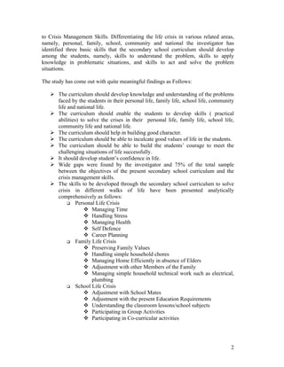 to Crisis Management Skills. Differentiating the life crisis in various related areas,
namely, personal, family, school, community and national the investigator has
identified three basic skills that the secondary school curriculum should develop
among the students, namely, skills to understand the problem, skills to apply
knowledge in problematic situations, and skills to act and solve the problem
situations.

The study has come out with quite meaningful findings as Follows:

       The curriculum should develop knowledge and understanding of the problems
       faced by the students in their personal life, family life, school life, community
       life and national life.
       The curriculum should enable the students to develop skills ( practical
       abilities) to solve the crises in their personal life, family life, school life,
       community life and national life.
       The curriculum should help in building good character.
       The curriculum should be able to inculcate good values of life in the students.
       The curriculum should be able to build the students’ courage to meet the
       challenging situations of life successfully.
       It should develop student’s confidence in life.
       Wide gaps were found by the investigator and 75% of the total sample
       between the objectives of the present secondary school curriculum and the
       crisis management skills.
       The skills to be developed through the secondary school curriculum to solve
       crisis in different walks of life have been presented analytically
       comprehensively as follows:
                Personal Life Crisis
                       Managing Time
                       Handling Stress
                       Managing Health
                       Self Defence
                       Career Planning
                Family Life Crisis
                       Preserving Family Values
                       Handling simple household chores
                       Managing Home Efficiently in absence of Elders
                       Adjustment with other Members of the Family
                       Managing simple household technical work such as electrical,
                       plumbing
                School Life Crisis
                       Adjustment with School Mates
                       Adjustment with the present Education Requirements
                       Understanding the classroom lessons/school subjects
                       Participating in Group Activities
                       Participating in Co-curricular activities




                                                                                      2
 