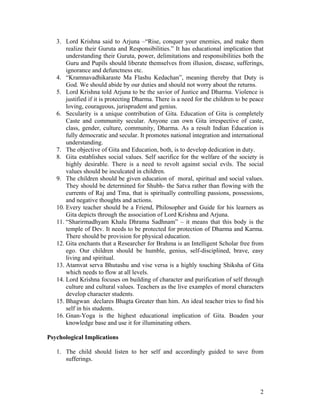 3. Lord Krishna said to Arjuna –“Rise, conquer your enemies, and make them
       realize their Guruta and Responsibilities.” It has educational implication that
       understanding their Guruta, power, delimitations and responsibilities both the
       Guru and Pupils should liberate themselves from illusion, disease, sufferings,
       ignorance and defunctness etc.
   4. “Kramnavadhikaraste Ma Flashu Kedachan”, meaning thereby that Duty is
       God. We should abide by our duties and should not worry about the returns.
   5. Lord Krishna told Arjuna to be the savior of Justice and Dharma. Violence is
       justified if it is protecting Dharma. There is a need for the children to be peace
       loving, courageous, jurisprudent and genius.
   6. Secularity is a unique contribution of Gita. Education of Gita is completely
       Caste and community secular. Anyone can own Gita irrespective of caste,
       class, gender, culture, community, Dharma. As a result Indian Education is
       fully democratic and secular. It promotes national integration and international
       understanding.
   7. The objective of Gita and Education, both, is to develop dedication in duty.
   8. Gita establishes social values. Self sacrifice for the welfare of the society is
       highly desirable. There is a need to revolt against social evils. The social
       values should be inculcated in children.
   9. The children should be given education of moral, spiritual and social values.
       They should be determined for Shubh- the Satva rather than flowing with the
       currents of Raj and Tma, that is spiritually controlling passions, possessions,
       and negative thoughts and actions.
   10. Every teacher should be a Friend, Philosopher and Guide for his learners as
       Gita depicts through the association of Lord Krishna and Arjuna.
   11. “Sharirmadhyam Khalu Dhrama Sadhnam” – it means that this body is the
       temple of Dev. It needs to be protected for protection of Dharma and Karma.
       There should be provision for physical education.
   12. Gita enchants that a Researcher for Brahma is an Intelligent Scholar free from
       ego. Our children should be humble, genius, self-disciplined, brave, easy
       living and spiritual.
   13. Atamvat serva Bhutashu and vise versa is a highly touching Shiksha of Gita
       which needs to flow at all levels.
   14. Lord Krishna focuses on building of character and purification of self through
       culture and cultural values. Teachers as the live examples of moral characters
       develop character students.
   15. Bhagwan declares Bhagta Greater than him. An ideal teacher tries to find his
       self in his students.
   16. Gnan-Yoga is the highest educational implication of Gita. Boaden your
       knowledge base and use it for illuminating others.

Psychological Implications

   1. The child should listen to her self and accordingly guided to save from
      sufferings.




                                                                                       2
 