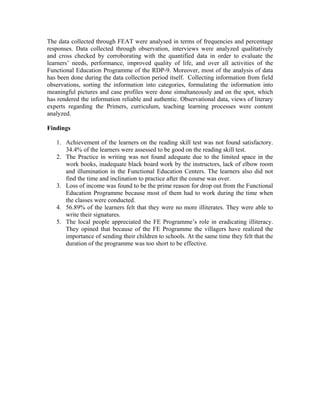 The data collected through FEAT were analysed in terms of frequencies and percentage
responses. Data collected through observation, interviews were analyzed qualitatively
and cross checked by corroborating with the quantified data in order to evaluate the
learners’ needs, performance, improved quality of life, and over all activities of the
Functional Education Programme of the RDP-9. Moreover, most of the analysis of data
has been done during the data collection period itself. Collecting information from field
observations, sorting the information into categories, formulating the information into
meaningful pictures and case profiles were done simultaneously and on the spot, which
has rendered the information reliable and authentic. Observational data, views of literary
experts regarding the Primers, curriculum, teaching learning processes were content
analyzed.

Findings

   1. Achievement of the learners on the reading skill test was not found satisfactory.
      34.4% of the learners were assessed to be good on the reading skill test.
   2. The Practice in writing was not found adequate due to the limited space in the
      work books, inadequate black board work by the instructors, lack of elbow room
      and illumination in the Functional Education Centers. The learners also did not
      find the time and inclination to practice after the course was over.
   3. Loss of income was found to be the prime reason for drop out from the Functional
      Education Programme because most of them had to work during the time when
      the classes were conducted.
   4. 56.89% of the learners felt that they were no more illiterates. They were able to
      write their signatures.
   5. The local people appreciated the FE Programme’s role in eradicating illiteracy.
      They opined that because of the FE Programme the villagers have realized the
      importance of sending their children to schools. At the same time they felt that the
      duration of the programme was too short to be effective.
 