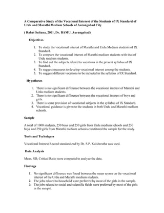 A Comparative Study of the Vocational Interest of the Students of IX Standard of
Urdu and Marathi Medium Schools of Aurangabad City

( Rahat Sultana, 2001, Dr. BAMU, Aurangabad)

   Objectives

       1. To study the vocational interest of Marathi and Urdu Medium students of IX
          Standard.
       2. To compare the vocational interest of Marathi medium students with that of
          Urdu medium students.
       3. To find out the subjects related to vocations in the present syllabus of IX
          Standard.
       4. To suggest measures to develop vocational interest among the students.
       5. To suggest different vocations to be included in the syllabus of IX Standard.

 Hypotheses

     1. There is no significant difference between the vocational interest of Marathi and
        Urdu medium students.
     2. There is no significant difference between the vocational interest of boys and
        girls.
     3. There is some provision of vocational subjects in the syllabus of IX Standard.
     4. Vocational guidance is given to the students in both Urdu and Marathi medium
        schools.

Sample

A total of 1000 students, 250 boys and 250 girls from Urdu medium schools and 250
boys and 250 girls from Marathi medium schools constituted the sample for the study.

Tools and Techniques

Vocational Interest Record standardized by Dr. S.P. Kulshrestha was used.

Data Analysis

Mean, SD, Critical Ratio were computed to analyze the data.

Findings

   1. No significant difference was found between the mean scores on the vocational
      interest of the Urdu and Marathi medium students.
   2. The jobs related to household were preferred by most of the girls in the sample.
   3. The jobs related to social and scientific fields were preferred by most of the girls
      in the sample.
 
