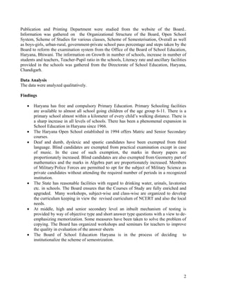 Publication and Printing Department were studied from the website of the Board..
Information was gathered on the Organizational Structure of the Board, Open School
System, Scheme of Studies for various classes, Scheme of Semesterisation, Overall as well
as boys-girls, urban-rural, government-private school pass percentage and steps taken by the
Board to reform the examination system from the Office of the Board of School Education,
Haryana, Bhiwani. The information on Growth in number of schools, increase in number of
students and teachers, Teacher-Pupil ratio in the schools, Literacy rate and ancillary facilities
provided in the schools was gathered from the Directorate of School Education, Haryana,
Chandigarh.

Data Analysis
The data were analyzed qualitatively.

Findings

   •   Haryana has free and compulsory Primary Education. Primary Schooling facilities
       are available to almost all school going children of the age group 6-11. There is a
       primary school almost within a kilometer of every child’s walking distance. There is
       a sharp increase in all levels of schools. There has been a phenomenal expansion in
       School Education in Haryana since 1966.
   •   The Haryana Open School established in 1994 offers Matric and Senior Secondary
       courses.
   •   Deaf and dumb, dyslexic and spastic candidates have been exempted from third
       language. Blind candidates are exempted from practical examination except in case
       of music. In the case of such exemption, the marks in theory papers are
       proportionately increased. Blind candidates are also exempted from Geometry part of
       mathematics and the marks in Algebra part are proportionately increased. Members
       of Military/Police Forces are permitted to opt for the subject of Military Science as
       private candidates without attending the required number of periods in a recognized
       institution.
   •   The State has reasonable facilities with regard to drinking water, urinals, lavatories
       etc. in schools. The Board ensures that the Courses of Study are fully enriched and
       upgraded. Many workshops, subject-wise and class-wise are organized to develop
       the curriculum keeping in view the revised curriculum of NCERT and also the local
       needs.
   •   At middle, high and senior secondary level an inbuilt mechanism of testing is
       provided by way of objective type and short answer type questions with a view to de-
       emphasizing memorization. Some measures have been taken to solve the problem of
       copying. The Board has organized workshops and seminars for teachers to improve
       the quality in evaluation of the answer sheets
   •   The Board of School Education Haryana is in the process of deciding to
       institutionalize the scheme of semestrization.




                                                                                               2
 