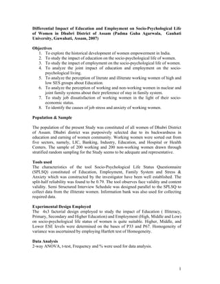 Differential Impact of Education and Employment on Socio-Psychological Life
of Women in Dhubri District of Assam (Padma Guha Agarwala, Gauhati
University, Guwahati, Assam, 2007)

Objectives
  1. To explore the historical development of women empowerment in India.
  2. To study the impact of education on the socio-psychological life of women.
  3. To study the impact of employment on the socio-psychological life of women.
  4. To analyze the joint impact of education and employment on the socio-
      psychological living.
  5. To analyze the perception of literate and illiterate working women of high and
      low SES groups about Education.
  6. To analyze the perception of working and non-working women in nuclear and
      joint family systems about their preference of stay in family system.
  7. To study job dissatisfaction of working women in the light of their socio-
      economic status.
  8. To identify the causes of job stress and anxiety of working women.

Population & Sample

The population of the present Study was constituted of all women of Dhubri District
of Assam. Dhubri district was purposively selected due to its backwardness in
education and earning of women community. Working women were sorted out from
five sectors, namely, LIC, Banking, Industry, Education, and Hospital or Health
Centers. The sample of 200 working and 200 non-working women drawn through
stratified random sampling for the Study seems to be adequate and representative.

Tools used
The characteristics of the tool Socio-Psychological Life Status Questionnaire
(SPLSQ) constituted of Education, Employment, Family System and Stress &
Anxiety which was constructed by the investigator have been well established. The
split-half reliability was found to be 0.79. The tool observes face validity and content
validity. Semi Structured Interview Schedule was designed parallel to the SPLSQ to
collect data from the illiterate women. Information bank was also used for collecting
required data.

Experimental Design Employed
The 4x3 factorial design employed to study the impact of Education ( Illiteracy,
Primary, Secondary and Higher Education) and Employment (High, Middle and Low)
on socio-psychological life status of women is quite suitable. Higher, Middle, and
Lower ESE levels were determined on the bases of P33 and P67. Homogeneity of
variance was ascertained by employing Hartlett test of Homogeneity.

Data Analysis
2-way ANOVA, t-test, Frequency and % were used for data analysis.




                                                                                      1
 