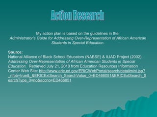 My action plan is based on the guidelines in the  Administrator’s Guide for Addressing Over-Representation of African American Students in Special Education . Source: National Alliance of Black School Educators (NABSE) & ILIAD Project (2002).  Addressing Over-Representation of African American Students in Special Education.   Retrieved July 21, 2010 from Education Resources Information Center Web Site:  http://www.eric.ed.gov/ERICWebPortal/search/detailmini.jsp?_nfpb=true&_&ERICExtSearch_SearchValue_0=ED466051&ERICExtSearch_SearchType_0=no&accno=ED466051 Action Research 