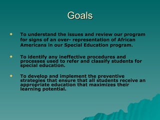 Goals To understand the issues and review our program for signs of an over- representation of African Americans in our Special Education program. To identify any ineffective procedures and processes used to refer and classify students for special education. To develop and implement the preventive strategies that ensure that all students receive an appropriate education that maximizes their learning potential.   