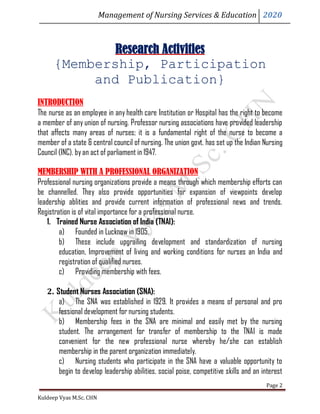 Management of Nursing Services & Education 2020
Kuldeep Vyas M.Sc. CHN
Page 2
Research Activities
{Membership, Participation
and Publication}
INTRODUCTION
The nurse as an employee in any health care Institution or Hospital has the right to become
a member of any union of nursing. Professor nursing associations have provided leadership
that affects many areas of nurses; it is a fundamental right of the nurse to become a
member of a state & central council of nursing. The union govt. has set up the Indian Nursing
Council (INC). byan act of parliament in 1947.
MEMBERSHIP WITH A PROFESSIONAL ORGANIZATION
Professional nursing organizations provide a means through which membership efforts can
be channelled. They also provide opportunities for expansion of viewpoints develop
leadership ablities and provide current information of professional news and trends.
Registration is of vital importance for a professional nurse.
1. Trained Nurse Association of India (TNAI):
a) Founded in Lucknow in 1905.
b) These include upgrailing development and standardization of nursing
education, Improvement of Iiving and working conditions for nurses an India and
registration of qualified nurses.
c) Providing membership with fees.
2. Student Nurses Association (SNA):
a) The SNA was established in 1929. It provides a means of personal and pro
fessional development for nursing students.
b) Membership fees in the SNA are minimal and easily met by the nursing
student. The arrangement for transfer of membership to the TNAI is made
convenient for the new professional nurse whereby he/she can establish
membership in the parent organization immediately.
c) Nursing students who participate in the SNA have a valuable opportunity to
begin to develop leadership abilities, social poise, competitive skills and an interest
 