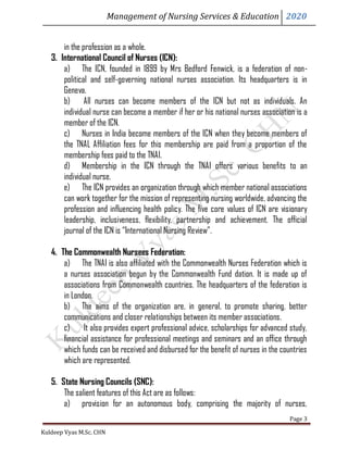 Management of Nursing Services & Education 2020
Kuldeep Vyas M.Sc. CHN
Page 3
in the profession as a whole.
3. International Council of Nurses (ICN):
a) The ICN, founded in 1899 by Mrs Bedford Fenwick, is a federation of non-
political and self-governing national nurses association. Its headquarters is in
Geneva.
b) All nurses can become members of the ICN but not as individuals. An
individual nurse can become a member if her or his national nurses association is a
member of the ICN.
c) Nurses in India become members of the ICN when they become members of
the TNAL Affiliation fees for this membership are paid from a proportion of the
membership fees paid to the TNAI.
d) Membership in the ICN through the TNAI offers various benefits to an
individual nurse.
e) The ICN provides an organization through which member national associations
can work together for the mission of representing nursing worldwide, advancing the
profession and influencing health policy. The five core values of ICN are visionary
leadership, inclusiveness, flexibility, partnership and achievement. The official
journal of the ICN is “International Nursing Review”.
4. The Commonwealth Nursees Federation:
a) The TNAI is also affiliated with the Commonwealth Nurses Federation which is
a nurses association begun by the Commonwealth Fund dation. It is made up of
associations from Commonwealth countries. The headquarters of the federation is
in London.
b) The aims of the organization are, in general, to promote sharing, better
communications and closer relationships between its member associations.
c) It also provides expert professional advice, scholarships for advanced study,
financial assistance for professional meetings and seminars and an office through
which funds can be received and disbursed for the benefit of nurses in the countries
which are represented.
5. State Nursing Councils (SNC):
The salient features of this Act are as follows:
a) provision for an autonomous body, comprising the majority of nurses,
 
