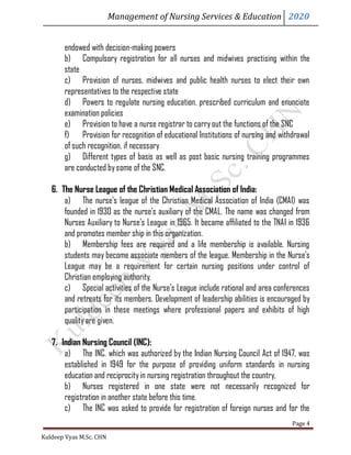 Management of Nursing Services & Education 2020
Kuldeep Vyas M.Sc. CHN
Page 4
endowed with decision-making powers
b) Compulsory registration for all nurses and midwives practising within the
state
c) Provision of nurses, midwives and public health nurses to elect their own
representatives to the respective state
d) Powers to regulate nursing education, prescribed curriculum and enunciate
examination policies
e) Provision to have a nurse registrar to carryout the functions of the SNC
f) Provision for recognition of educational Institutions of nursing and withdrawal
of such recognition, if necessary
g) Different types of basis as well as post basic nursing training programmes
are conducted bysome of the SNC.
6. The Nurse League of the Christian Medical Association of India:
a) The nurse's league of the Christian Medical Association of India (CMAI) was
founded in 1930 as the nurse's auxiliary of the CMAL. The name was changed from
Nurses Auxiliary to Nurse's League in 1965. It became affiliated to the TNAI in 1936
and promotes member ship in this organization.
b) Membership fees are required and a life membership is available. Nursing
students may become associate members of the league. Membership in the Nurse's
League may be a requirement for certain nursing positions under control of
Christian employing authority.
c) Special activities of the Nurse's League include rational and area conferences
and retreats for its members. Development of leadership abilities is encouraged by
participation in these meetings where professional papers and exhibits of high
qualityare given.
7. Indian Nursing Council (INC):
a) The INC. which was authorized by the Indian Nursing Council Act of 1947, was
established in 1949 for the purpose of providing uniform standards in nursing
education and reciprocityin nursing registration throughout the country,
b) Nurses registered in one state were not necessarily recognized for
registration in another state before this time.
c) The INC was asked to provide for registration of foreign nurses and for the
 