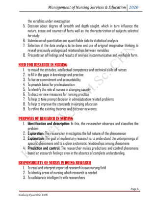 Management of Nursing Services & Education 2020
Kuldeep Vyas M.Sc. CHN
Page 6
the variables under investigation
5. Decision about degree of breadth and depth sought, which in turn influence the
nature, scope and sourney of facts well as the characterization of subjects selected
for study
6. Submission of quantitative and quantifiable data to statistical analysis
7. Selection of the data analysis to be done and use of original imaginative thinking to
reveal preciouslyundiagnosed relationships between variables
8. Presentation of findings and results of analysis in communicative and verifiable form.
NEED FOR RESEARCH IN NURSING
1. to mould the attitudes, intellectual competence and technical skills of nurses
2. to fill in the gaps in knowledge and practise
3. To foster commitment and accountability
4. To provide basis for professionalism
5. To identify the role of nurses in changing society
6. To discover new measures for nursing practice
7. To help to take prompt decision in administration related problems
8. To help to improve the standards in nursing education
9. To refine the existing theories and discover new ones.
PURPOSES OF RESEARCH IN NURSING
1. Identification and description: In this, the researcher observes and classifies the
problem
2. Exploration: The researcher investigates the full nature of the phenomenon
3. Explanation: The goal of explanatory research is to understand the underpinnings of
specific phenomena and to explain systematic relationships among phenomena
4. Prediction and control: The researcher makes predictions and control phenomena
based on research findings even in the absence of complete understanding.
RESPONSIBILITY OF NURSES IN DOING RESEARCH
1. To read and interpret report of research in own nurung field
2. To identityareas of nursing which research is needed
3. To collaborate intelligently with researchers
 